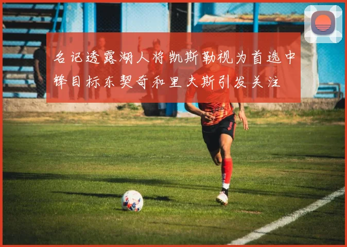 名记透露湖人将凯斯勒视为首选中锋目标东契奇和里夫斯引发关注