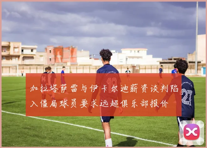 加拉塔萨雷与伊卡尔迪薪资谈判陷入僵局球员要求远超俱乐部报价