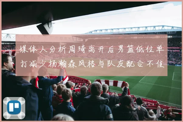 媒体人分析周琦离开后男篮低位单打减少杨瀚森风格与队友配合不佳
