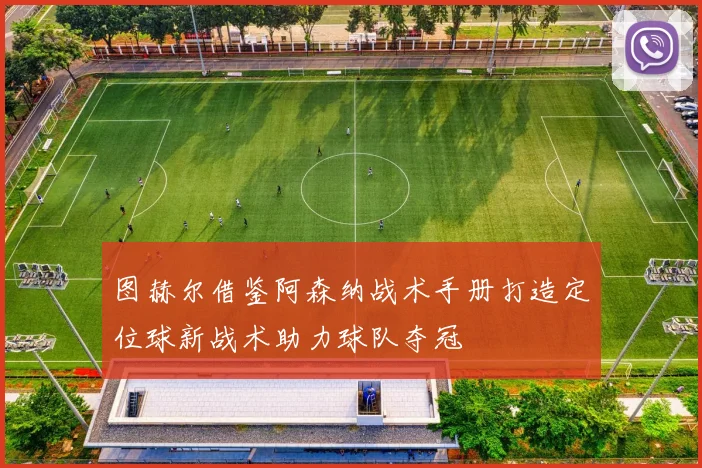 图赫尔借鉴阿森纳战术手册打造定位球新战术助力球队夺冠