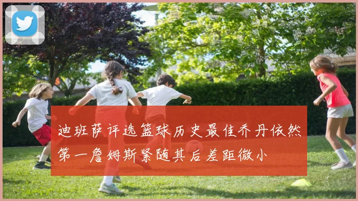 迪班萨评选篮球历史最佳乔丹依然第一詹姆斯紧随其后差距微小
