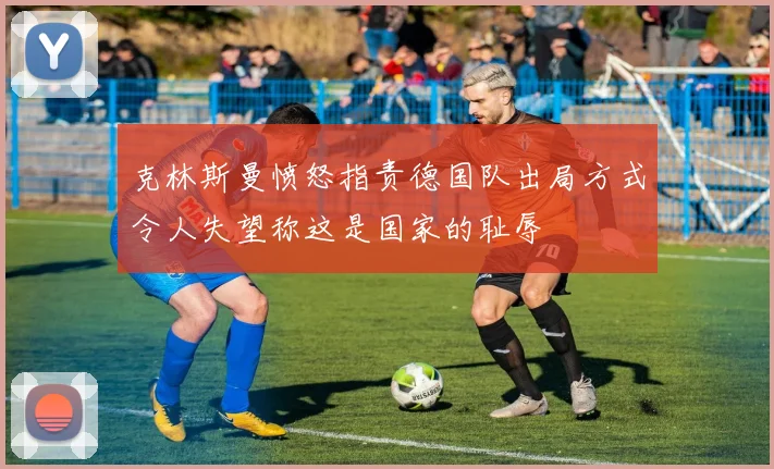 克林斯曼愤怒指责德国队出局方式令人失望称这是国家的耻辱