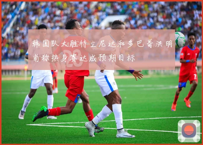 韩国队大胜特立尼达和多巴哥洪明甫称热身赛达成预期目标