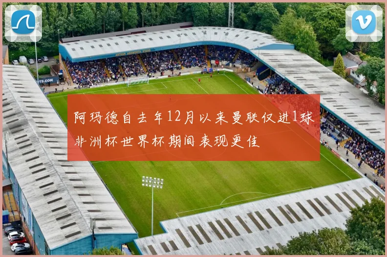 阿玛德自去年12月以来曼联仅进1球非洲杯世界杯期间表现更佳