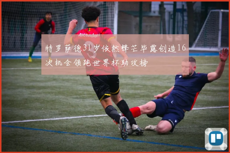 特罗萨德31岁依然锋芒毕露创造16次机会领跑世界杯助攻榜