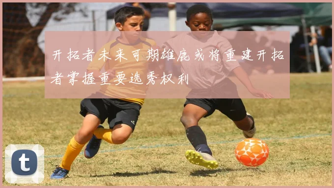 开拓者未来可期雄鹿或将重建开拓者掌握重要选秀权利