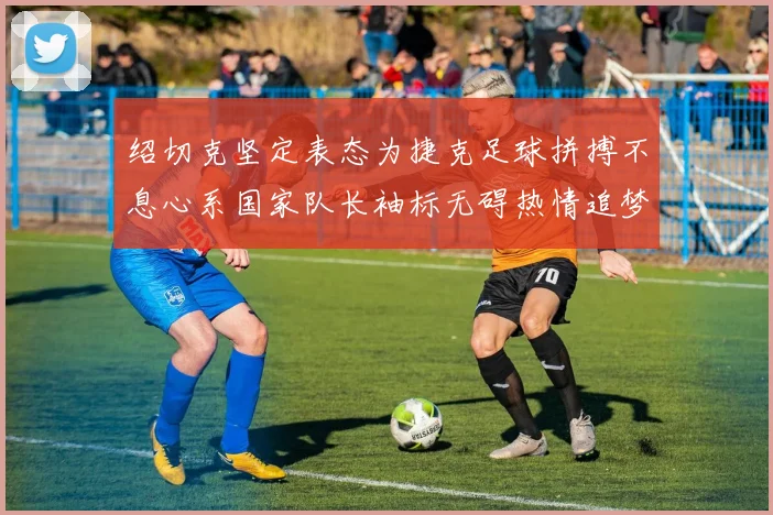 绍切克坚定表态为捷克足球拼搏不息心系国家队长袖标无碍热情追梦
