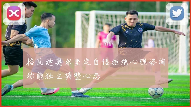 格瓦迪奥尔坚定自信拒绝心理咨询称能独立调整心态