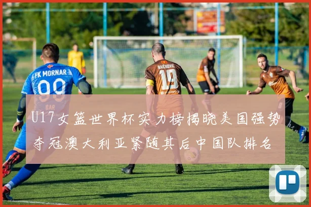 U17女篮世界杯实力榜揭晓美国强势夺冠澳大利亚紧随其后中国队排名第十