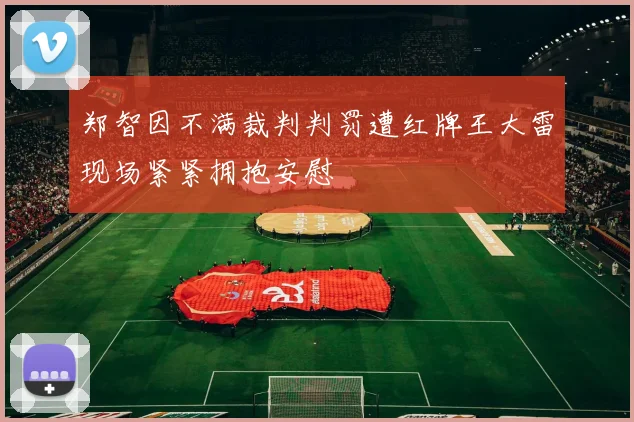 郑智因不满裁判判罚遭红牌王大雷现场紧紧拥抱安慰