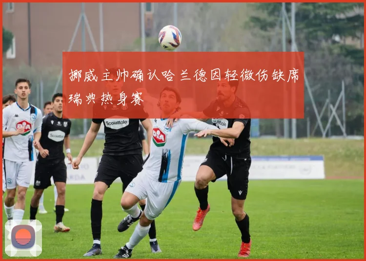 挪威主帅确认哈兰德因轻微伤缺席瑞典热身赛