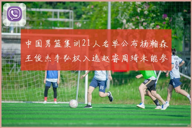中国男篮集训21人名单公布杨瀚森王俊杰李弘权入选赵睿周琦未能参加
