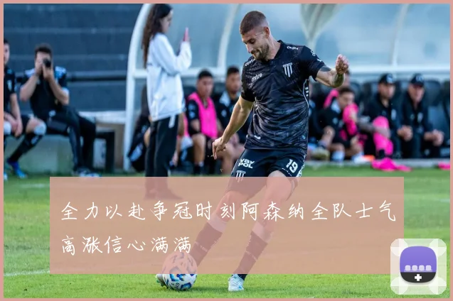 全力以赴争冠时刻阿森纳全队士气高涨信心满满