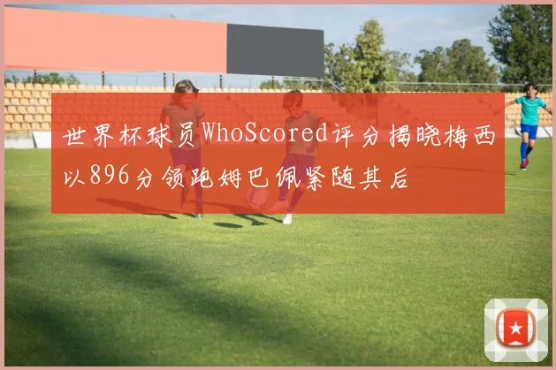 世界杯球员WhoScored评分揭晓梅西以896分领跑姆巴佩紧随其后