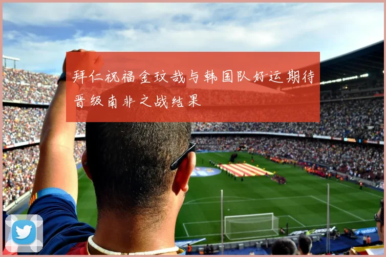 拜仁祝福金玟哉与韩国队好运期待晋级南非之战结果