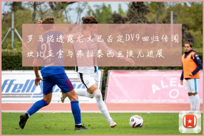 罗马诺透露尤文已否定DV9回归传闻坎比亚索与弗拉泰西互换无进展