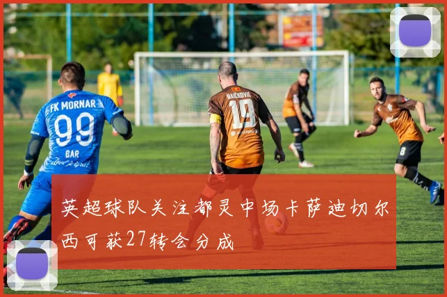 英超球队关注都灵中场卡萨迪切尔西可获27转会分成