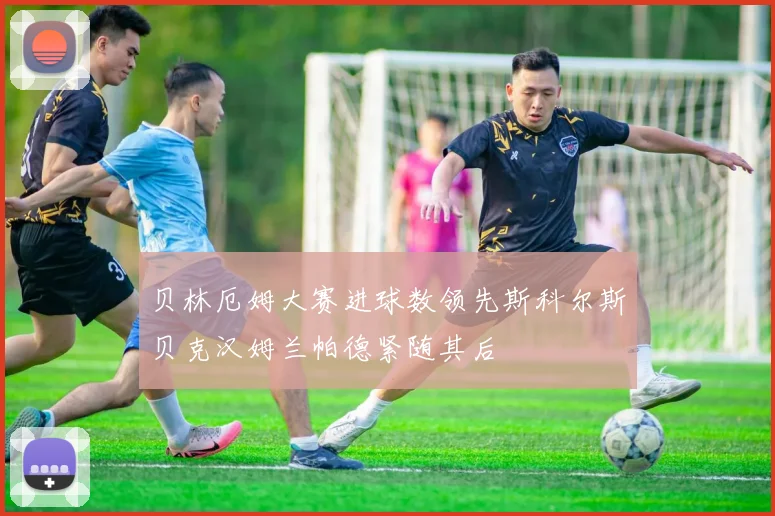 贝林厄姆大赛进球数领先斯科尔斯贝克汉姆兰帕德紧随其后