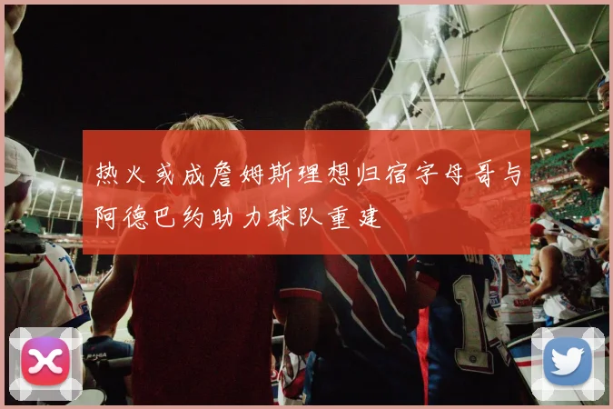 热火或成詹姆斯理想归宿字母哥与阿德巴约助力球队重建