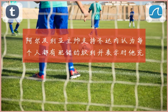 阿尔及利亚主帅支持齐达内认为每个人都有犯错的权利并表示对他充满信心