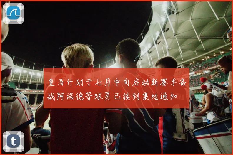 皇马计划于七月中旬启动新赛季备战阿诺德等球员已接到集结通知