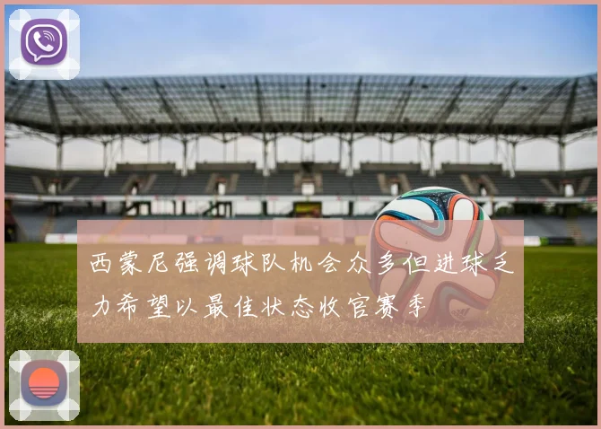 西蒙尼强调球队机会众多但进球乏力希望以最佳状态收官赛季