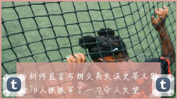 分析师直言布朗交易失误史蒂文斯被76人狠狠宰了一刀令人失望